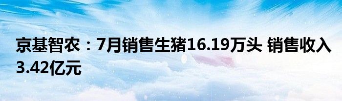 京基智农：7月销售生猪16.19万头 销售收入3.42亿元