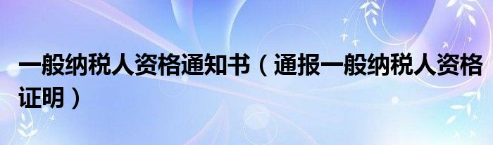 一般纳税人资格通知书（通报一般纳税人资格证明）