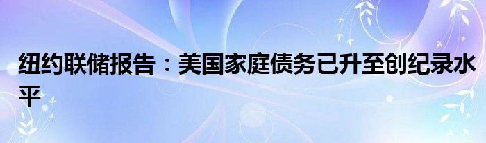 纽约联储报告：美国家庭债务已升至创纪录水平