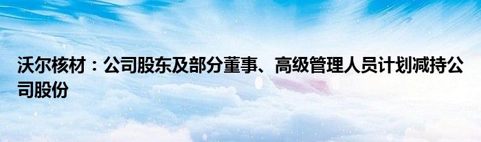 沃尔核材：公司股东及部分董事、高级管理人员计划减持公司股份