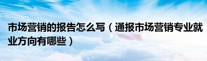 市场营销的报告怎么写（通报市场营销专业就业方向有哪些）