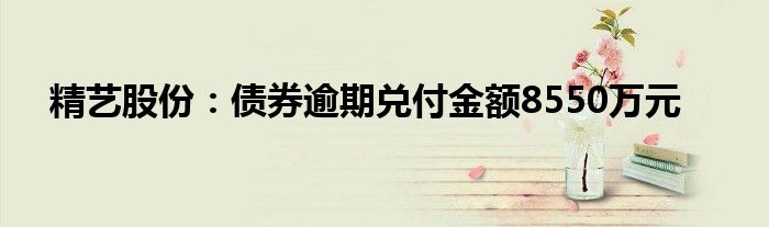 精艺股份：债券逾期兑付金额8550万元