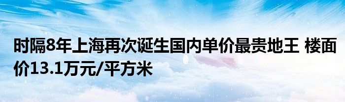 时隔8年上海再次诞生国内单价最贵地王 楼面价13.1万元/平方米