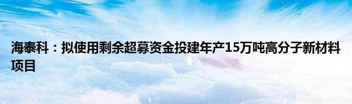 海泰科：拟使用剩余超募资金投建年产15万吨高分子新材料项目