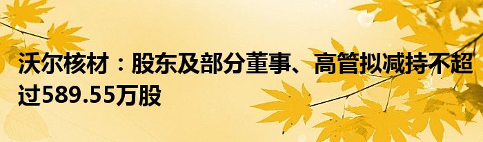 沃尔核材：股东及部分董事、高管拟减持不超过589.55万股