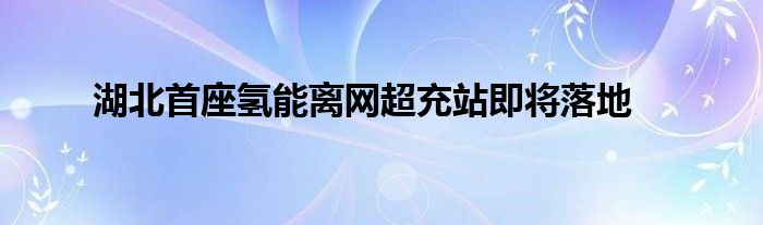 湖北首座氢能离网超充站即将落地