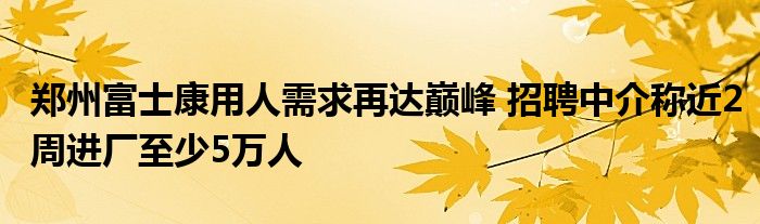 郑州富士康用人需求再达巅峰 招聘中介称近2周进厂至少5万人