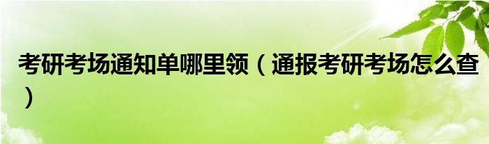 考研考场通知单哪里领（通报考研考场怎么查）