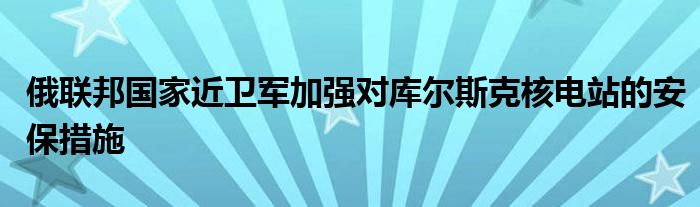 俄联邦国家近卫军加强对库尔斯克核电站的安保措施