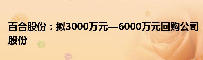 百合股份：拟3000万元—6000万元回购公司股份