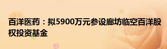 百洋医药：拟5900万元参设廊坊临空百洋股权投资基金