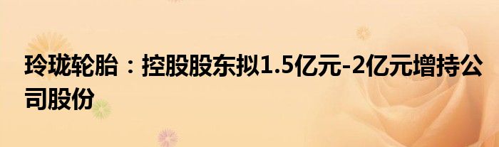 玲珑轮胎：控股股东拟1.5亿元-2亿元增持公司股份