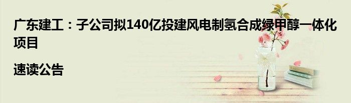 广东建工：子公司拟140亿投建风电制氢合成绿甲醇一体化项目|速读公告