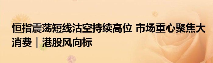 恒指震荡短线沽空持续高位 市场重心聚焦大消费｜港股风向标