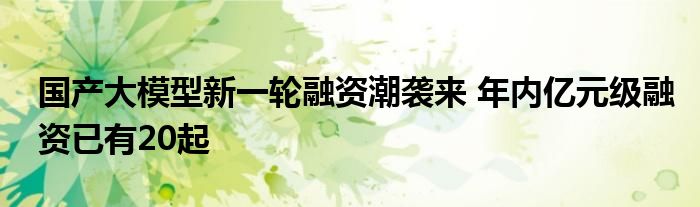 国产大模型新一轮融资潮袭来 年内亿元级融资已有20起