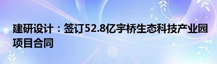 建研设计：签订52.8亿宇桥生态科技产业园项目合同