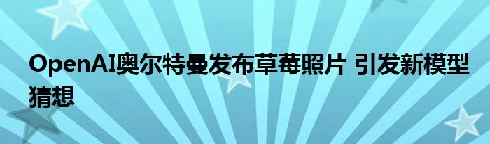 OpenAI奥尔特曼发布草莓照片 引发新模型猜想