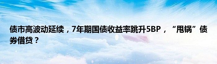 债市高波动延续，7年期国债收益率跳升5BP，“甩锅”债券借贷？