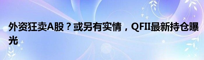 外资狂卖A股？或另有实情，QFII最新持仓曝光