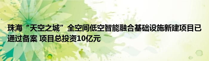 珠海“天空之城”全空间低空智能融合基础设施新建项目已通过备案 项目总投资10亿元