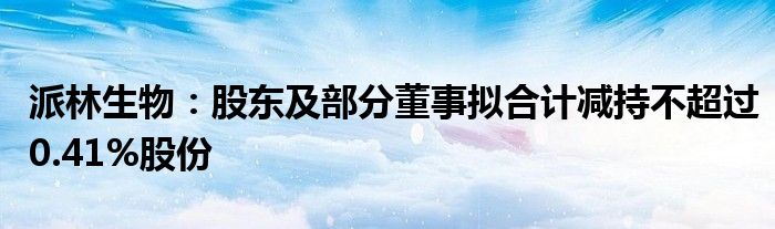 派林生物：股东及部分董事拟合计减持不超过0.41%股份