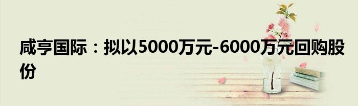 咸亨国际：拟以5000万元-6000万元回购股份