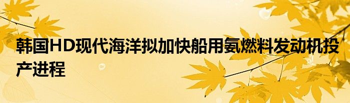 韩国HD现代海洋拟加快船用氨燃料发动机投产进程