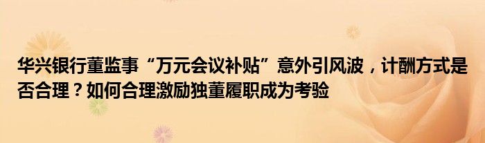 华兴银行董监事“万元会议补贴”意外引风波，计酬方式是否合理？如何合理激励独董履职成为考验