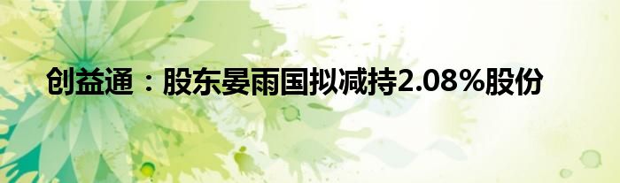 创益通：股东晏雨国拟减持2.08%股份