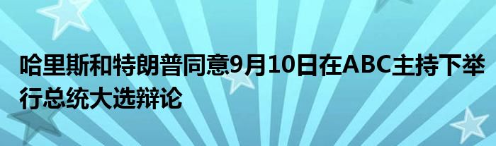 哈里斯和特朗普同意9月10日在ABC主持下举行总统大选辩论