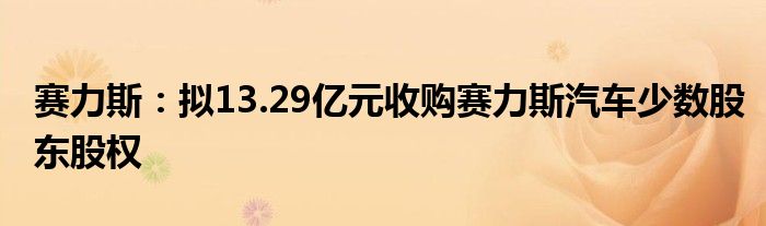 赛力斯：拟13.29亿元收购赛力斯汽车少数股东股权