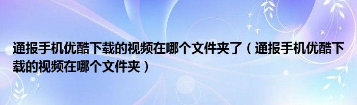 通报手机优酷下载的视频在哪个文件夹了（通报手机优酷下载的视频在哪个文件夹）