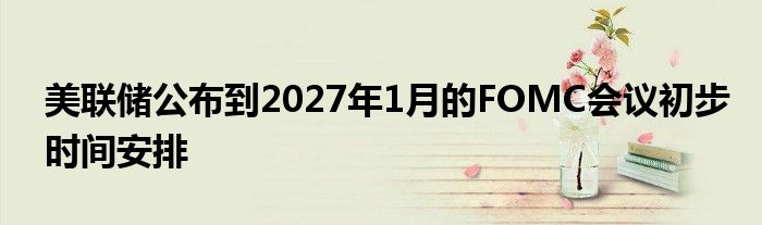 美联储公布到2027年1月的FOMC会议初步时间安排