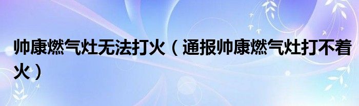 帅康燃气灶无法打火（通报帅康燃气灶打不着火）