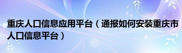 重庆人口信息应用平台（通报如何安装重庆市人口信息平台）