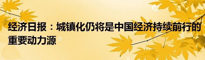 经济日报：城镇化仍将是中国经济持续前行的重要动力源