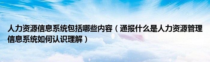 人力资源信息系统包括哪些内容（通报什么是人力资源管理信息系统如何认识理解）