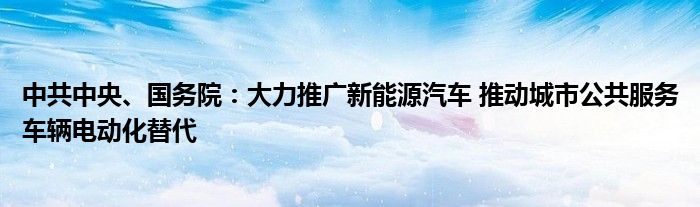 中共中央、国务院：大力推广新能源汽车 推动城市公共服务车辆电动化替代