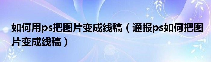 如何用ps把图片变成线稿（通报ps如何把图片变成线稿）