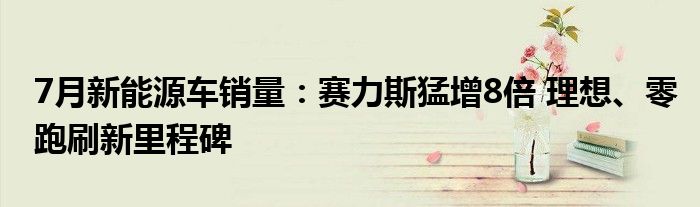 7月新能源车销量：赛力斯猛增8倍 理想、零跑刷新里程碑