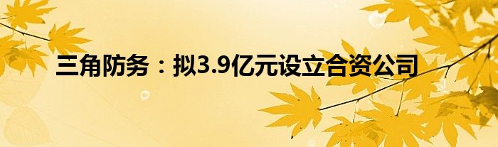 三角防务：拟3.9亿元设立合资公司