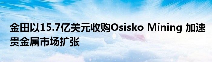 金田以15.7亿美元收购Osisko Mining 加速贵金属市场扩张