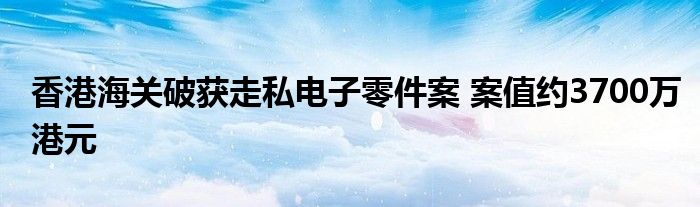 香港海关破获走私电子零件案 案值约3700万港元