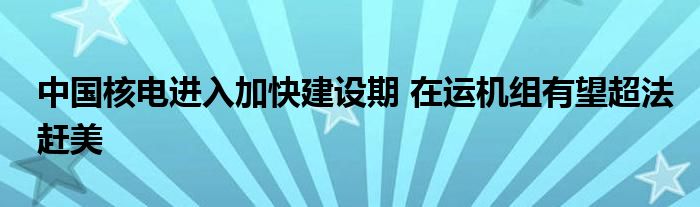 中国核电进入加快建设期 在运机组有望超法赶美