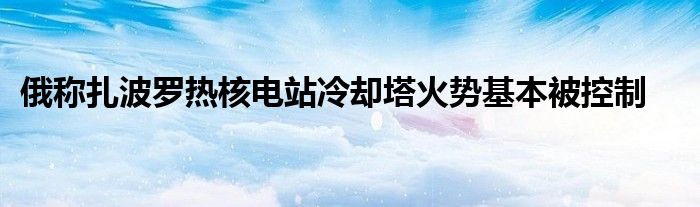 俄称扎波罗热核电站冷却塔火势基本被控制