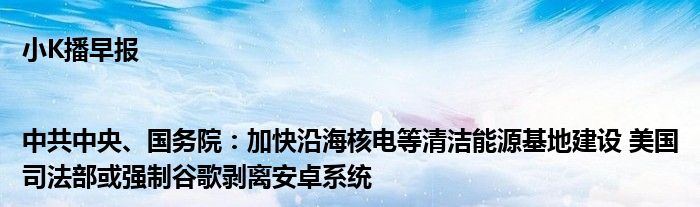 小K播早报|中共中央、国务院：加快沿海核电等清洁能源基地建设 美国司法部或强制谷歌剥离安卓系统