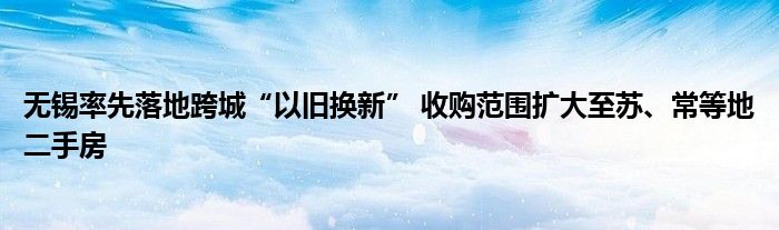 无锡率先落地跨城“以旧换新” 收购范围扩大至苏、常等地二手房