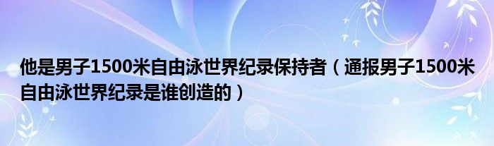 他是男子1500米自由泳世界纪录保持者（通报男子1500米自由泳世界纪录是谁创造的）