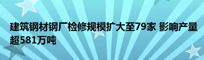 建筑钢材钢厂检修规模扩大至79家 影响产量超581万吨