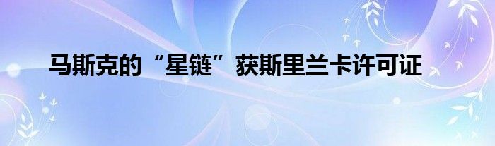 马斯克的“星链”获斯里兰卡许可证